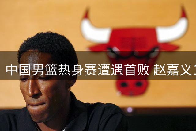 中国男篮热身赛遭遇首败 赵嘉义17分难阻球队溃败乌拉圭
