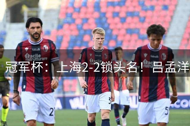 冠军杯：上海2-2锁头名！吕孟洋3场造3球，U17国足明晚半决赛战河床