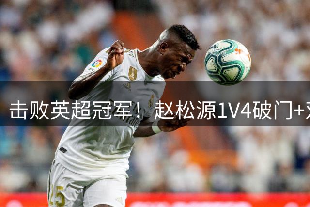 击败英超冠军！赵松源1V4破门+双响 U17国足98分钟绝杀阿森纳U17
