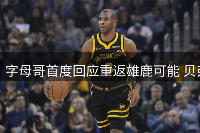 字母哥首度回应重返雄鹿可能 贝弗利谈NBA聚散无常