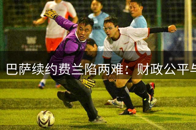 巴萨续约费兰陷两难：财政公平与巴黎虎视眈眈下的关键抉择