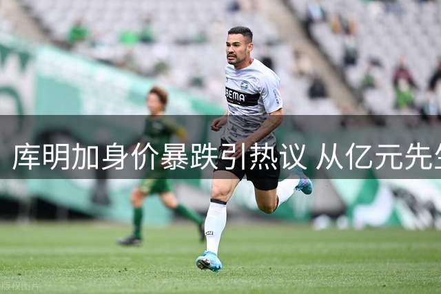 库明加身价暴跌引热议 从亿元先生到无人问津的警示录