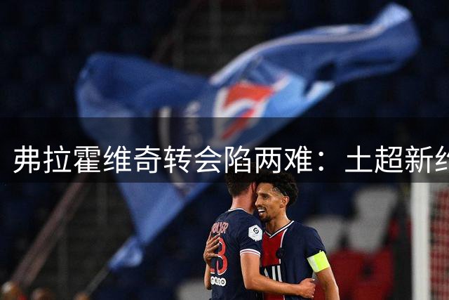 弗拉霍维奇转会陷两难：土超新约在手 巴萨犹豫未决