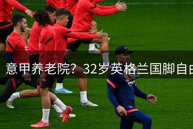 意甲养老院？32岁英格兰国脚自由身加盟国米！签约2年年薪400万