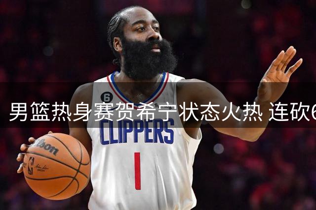 男篮热身赛贺希宁状态火热 连砍6分展现出色进攻能力