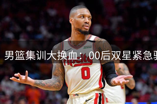 男篮集训大换血：00后双星紧急驰援 杨瀚森携夏联高光数据归队