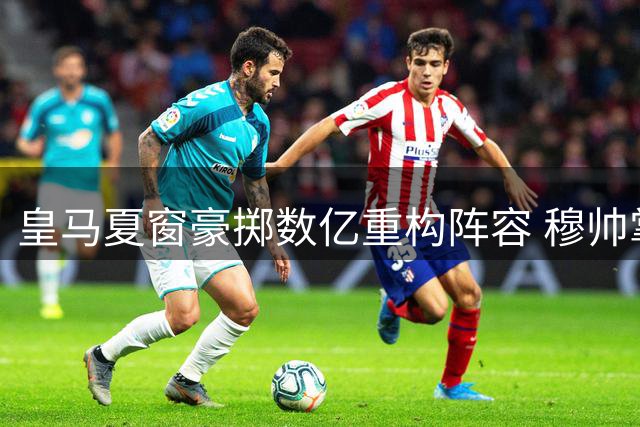 皇马夏窗豪掷数亿重构阵容 穆帅掌权开启后弗洛伦蒂诺时代