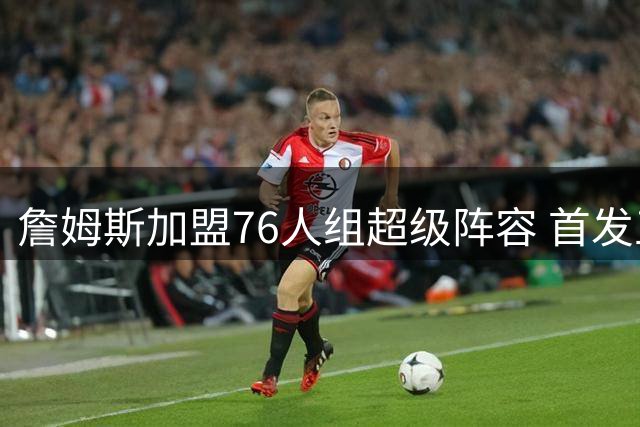 詹姆斯加盟76人组超级阵容 首发五虎场均120分破NBA历史纪录
