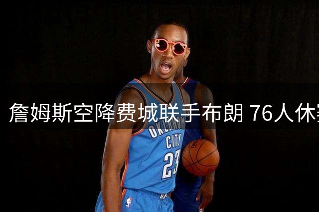 詹姆斯空降费城联手布朗 76人休赛期豪组超级战舰