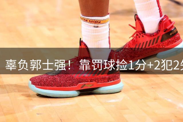 辜负郭士强！靠罚球捡1分+2犯2失误，球迷：你进国家队的意义在哪？