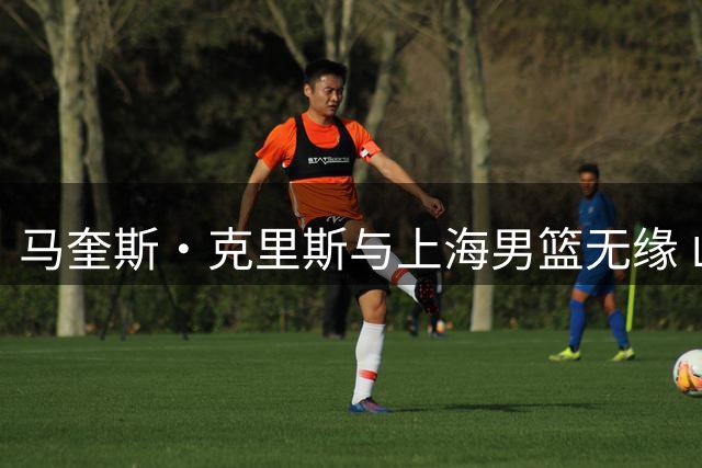 马奎斯·克里斯与上海男篮无缘 山东外援去向引关注