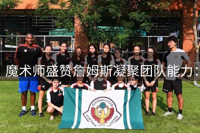 魔术师盛赞詹姆斯凝聚团队能力：他能整合76人豪华阵容