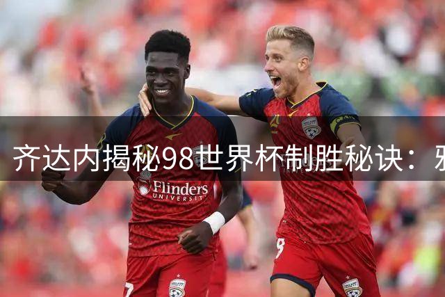 齐达内揭秘98世界杯制胜秘诀：雅凯赛前一席话成就决赛两粒头球