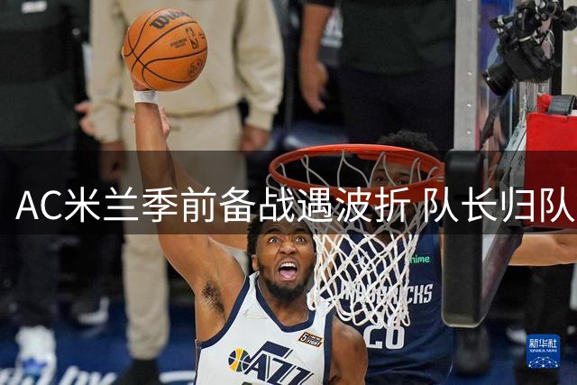 AC米兰季前备战遇波折 队长归队延误引争议