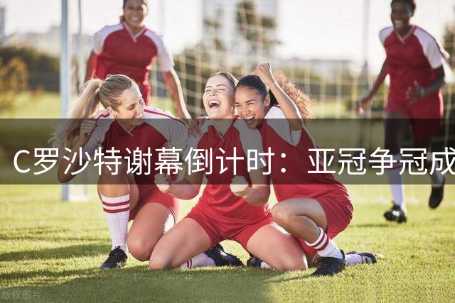 C罗沙特谢幕倒计时：亚冠争冠成最后救赎，传奇生涯或迎亚洲终章