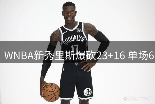 WNBA新秀里斯爆砍23+16 单场6前场篮板展现禁区统治力